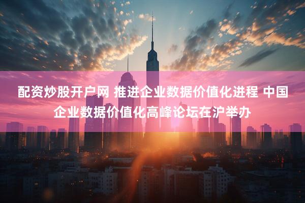 配资炒股开户网 推进企业数据价值化进程 中国企业数据价值化高峰论坛在沪举办