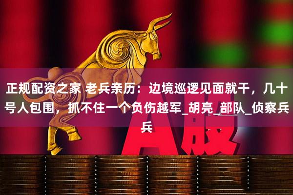 正规配资之家 老兵亲历：边境巡逻见面就干，几十号人包围，抓不住一个负伤越军_胡亮_部队_侦察兵