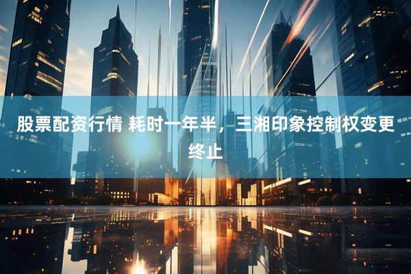 股票配资行情 耗时一年半，三湘印象控制权变更终止