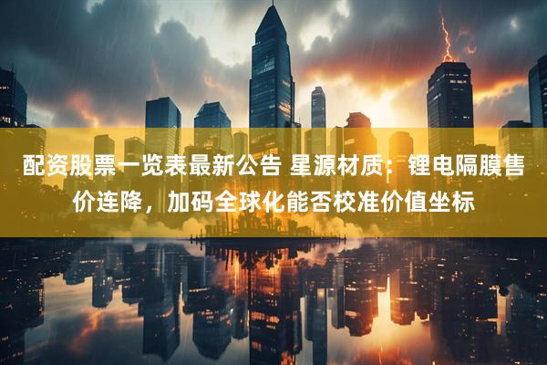 配资股票一览表最新公告 星源材质：锂电隔膜售价连降，加码全球化能否校准价值坐标
