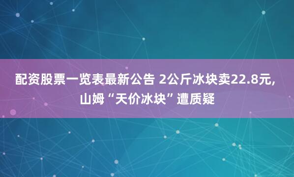 配资股票一览表最新公告 2公斤冰块卖22.8元, 山姆“天价冰块”遭质疑