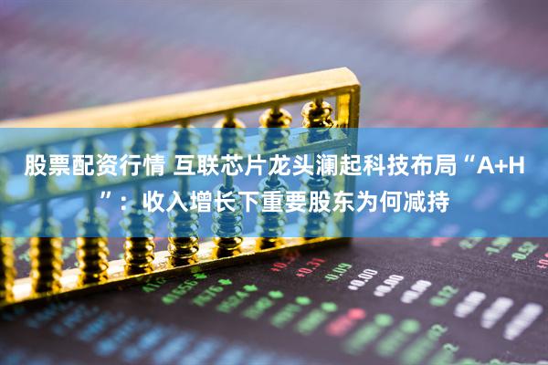 股票配资行情 互联芯片龙头澜起科技布局“A+H”：收入增长下重要股东为何减持