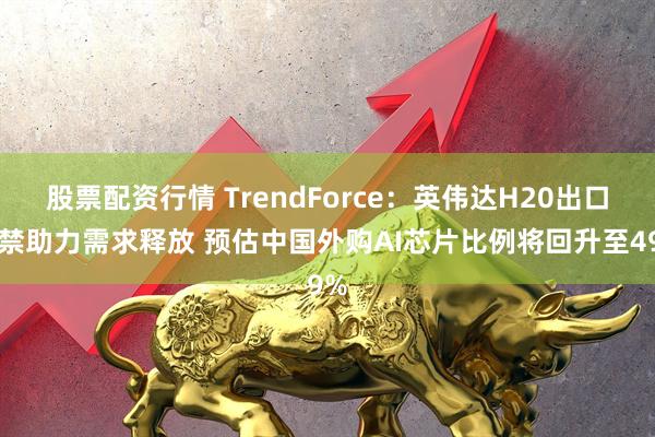 股票配资行情 TrendForce：英伟达H20出口解禁助力需求释放 预估中国外购AI芯片比例将回升至49%