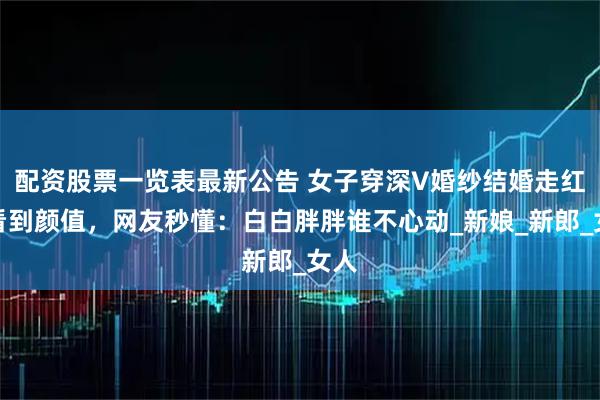 配资股票一览表最新公告 女子穿深V婚纱结婚走红，看到颜值，网友秒懂：白白胖胖谁不心动_新娘_新郎_女人