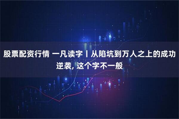 股票配资行情 一凡读字丨从陷坑到万人之上的成功逆袭, 这个字不一般