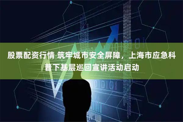 股票配资行情 筑牢城市安全屏障，上海市应急科普下基层巡回宣讲活动启动