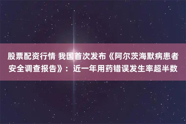 股票配资行情 我国首次发布《阿尔茨海默病患者安全调查报告》：近一年用药错误发生率超半数