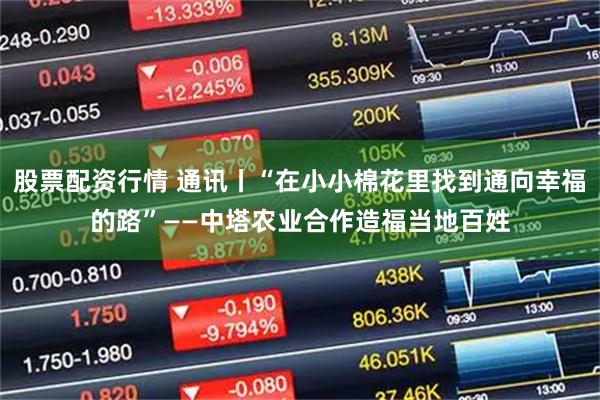 股票配资行情 通讯丨“在小小棉花里找到通向幸福的路”——中塔农业合作造福当地百姓