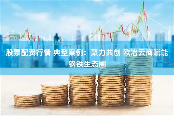 股票配资行情 典型案例：聚力共创 欧冶云商赋能钢铁生态圈