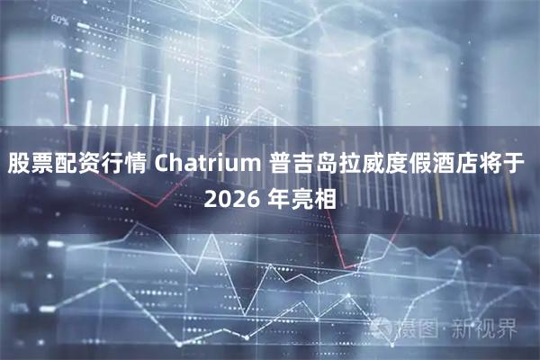 股票配资行情 Chatrium 普吉岛拉威度假酒店将于 2026 年亮相