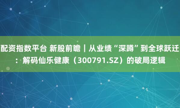 配资指数平台 新股前瞻｜从业绩“深蹲”到全球跃迁：解码仙乐健康（300791.SZ）的破局逻辑