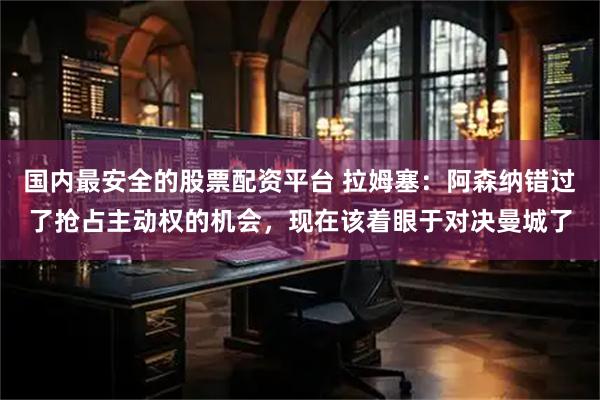 国内最安全的股票配资平台 拉姆塞：阿森纳错过了抢占主动权的机会，现在该着眼于对决曼城了