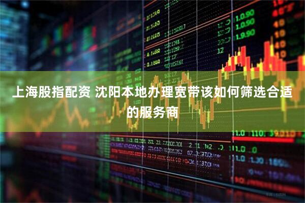 上海股指配资 沈阳本地办理宽带该如何筛选合适的服务商