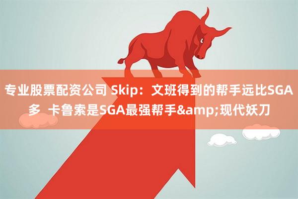 专业股票配资公司 Skip：文班得到的帮手远比SGA多  卡鲁索是SGA最强帮手&现代妖刀