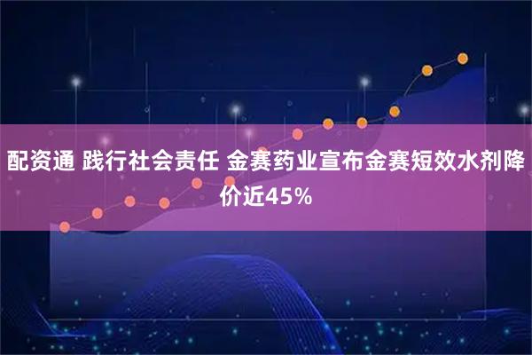 配资通 践行社会责任 金赛药业宣布金赛短效水剂降价近45%