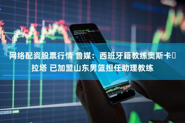 网络配资股票行情 鲁媒：西班牙籍教练奥斯卡・拉塔 已加盟山东男篮担任助理教练