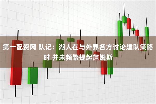 第一配资网 队记：湖人在与外界各方讨论建队策略时 并未频繁提起詹姆斯