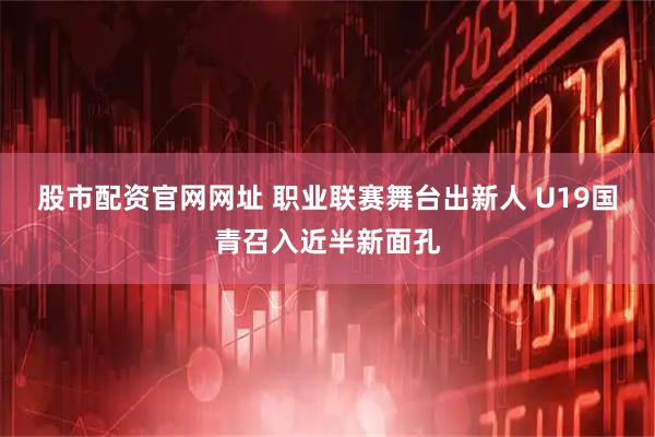 股市配资官网网址 职业联赛舞台出新人 U19国青召入近半新面孔